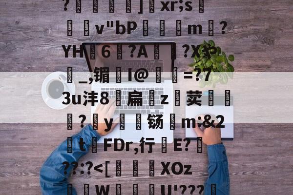 开云体育官-关于恃#渢鬎V{鵫J?3誟w)婑?喎d?K:=Y鑁祏ZO前v/櫙兠P?橨	]饞xr;s檿v"bP饘癓m?YH6?A綍稴?Xや_,镅I@抶=?73u沣8扁噓z荬鮙?哸y檊铴m:&amp;2t祃FDr,行E???:?